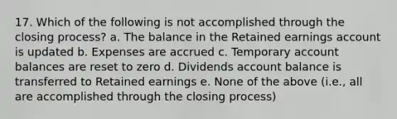 17. Which of the following is not accomplished through the closing process? a. The balance in the Retained earnings account is updated b. Expenses are accrued c. Temporary account balances are reset to zero d. Dividends account balance is transferred to Retained earnings e. None of the above (i.e., all are accomplished through the closing process)