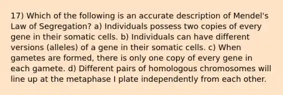 17) Which of the following is an accurate description of Mendel's Law of Segregation? a) Individuals possess two copies of every gene in their somatic cells. b) Individuals can have different versions (alleles) of a gene in their somatic cells. c) When gametes are formed, there is only one copy of every gene in each gamete. d) Different pairs of homologous chromosomes will line up at the metaphase I plate independently from each other.