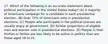 17. Which of the following is an accurate statement about political participation in the United States today? (A) A majority of Americans campaign for a candidate in each presidential election. (B) Over 75% of Americans vote in presidential elections. (C) People who participate in the political process are usually angry at government. (D) Similar proportions of eligible men and women vote in presidential elections. (E) People in their thirties or forties are less likely to be active in politics than are those aged 18 to 21.