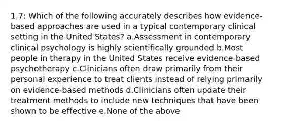 1.7: Which of the following accurately describes how evidence-based approaches are used in a typical contemporary clinical setting in the United States? a.Assessment in contemporary clinical psychology is highly scientifically grounded b.Most people in therapy in the United States receive evidence-based psychotherapy c.Clinicians often draw primarily from their personal experience to treat clients instead of relying primarily on evidence-based methods d.Clinicians often update their treatment methods to include new techniques that have been shown to be effective e.None of the above