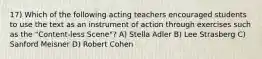 17) Which of the following acting teachers encouraged students to use the text as an instrument of action through exercises such as the "Content-less Scene"? A) Stella Adler B) Lee Strasberg C) Sanford Meisner D) Robert Cohen