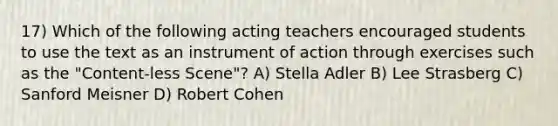 17) Which of the following acting teachers encouraged students to use the text as an instrument of action through exercises such as the "Content-less Scene"? A) Stella Adler B) Lee Strasberg C) Sanford Meisner D) Robert Cohen