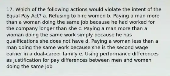 17. Which of the following actions would violate the intent of the Equal Pay Act? a. Refusing to hire women b. Paying a man more than a woman doing the same job because he had worked for the company longer than she c. Paying a man more than a woman doing the same work simply because he has qualifications she does not have d. Paying a woman less than a man doing the same work because she is the second wage earner in a dual-career family e. Using performance differences as justification for pay differences between men and women doing the same job