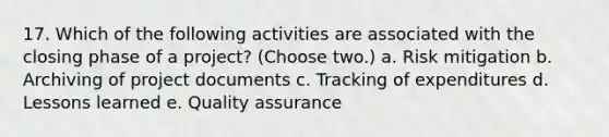 17. Which of the following activities are associated with the closing phase of a project? (Choose two.) a. Risk mitigation b. Archiving of project documents c. Tracking of expenditures d. Lessons learned e. Quality assurance