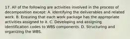 17. All of the following are activities involved in the process of decomposition except: A. Identifying the deliverables and related work. B. Ensuring that each work package has the appropriate activities assigned to it. C. Developing and assigning identification codes to WBS components. D. Structuring and organizing the WBS.