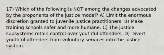 17) Which of the following is NOT among the changes advocated by the proponents of the justice model? A) Limit the enormous discretion granted to juvenile justice practitioners. B) Make training schools safer and more humane. C) The justice subsystems retain control over youthful offenders. D) Divert youthful offenders from voluntary services into the justice system.