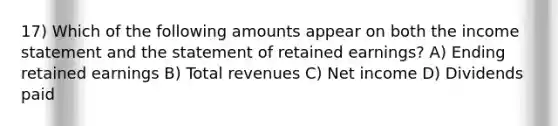 17) Which of the following amounts appear on both the income statement and the statement of retained earnings? A) Ending retained earnings B) Total revenues C) Net income D) Dividends paid