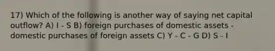 17) Which of the following is another way of saying net capital outflow? A) I - S B) foreign purchases of domestic assets - domestic purchases of foreign assets C) Y - C - G D) S - I