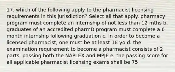 17. which of the following apply to the pharmacist licensing requirements in this jurisdiction? Select all that apply. pharmacy program must complete an internship of not less than 12 mths b. graduates of an accredited pharmD program must complete a 6 month internship following graduation c. in order to become a licensed pharmacist, one must be at least 18 yo d. the examination requirement to become a pharmacist consists of 2 parts: passing both the NAPLEX and MPJE e. the passing score for all applicable pharmacist licensing exams shall be 75