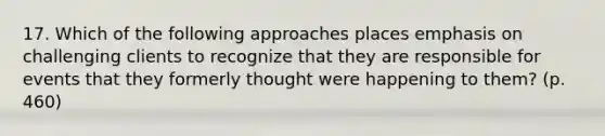 17. Which of the following approaches places emphasis on challenging clients to recognize that they are responsible for events that they formerly thought were happening to them? (p. 460)