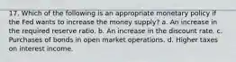 17. Which of the following is an appropriate monetary policy if the Fed wants to increase the money supply? a. An increase in the required reserve ratio. b. An increase in the discount rate. c. Purchases of bonds in open market operations. d. Higher taxes on interest income.