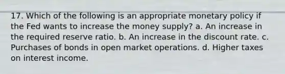 17. Which of the following is an appropriate monetary policy if the Fed wants to increase the money supply? a. An increase in the required reserve ratio. b. An increase in the discount rate. c. Purchases of bonds in open market operations. d. Higher taxes on interest income.