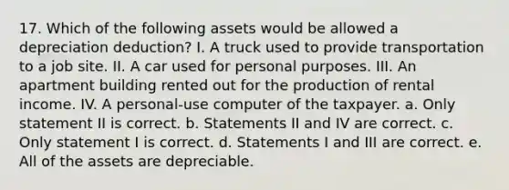 17. Which of the following assets would be allowed a depreciation deduction? I. A truck used to provide transportation to a job site. II. A car used for personal purposes. III. An apartment building rented out for the production of rental income. IV. A personal-use computer of the taxpayer. a. Only statement II is correct. b. Statements II and IV are correct. c. Only statement I is correct. d. Statements I and III are correct. e. All of the assets are depreciable.