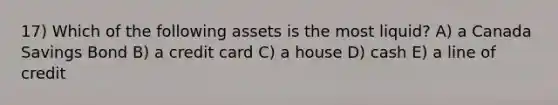 17) Which of the following assets is the most liquid? A) a Canada Savings Bond B) a credit card C) a house D) cash E) a line of credit