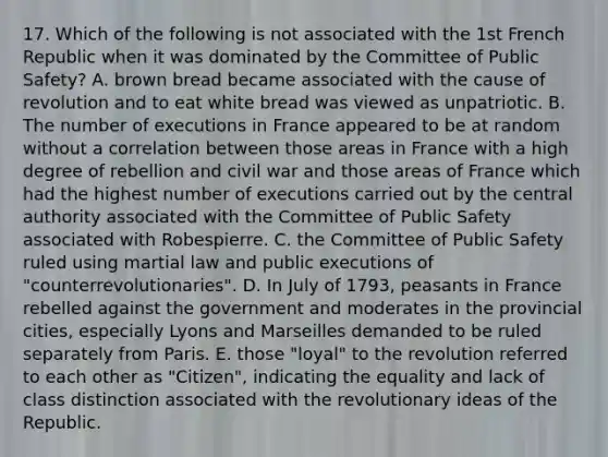 17. Which of the following is not associated with the 1st French Republic when it was dominated by the Committee of Public Safety? A. brown bread became associated with the cause of revolution and to eat white bread was viewed as unpatriotic. B. The number of executions in France appeared to be at random without a correlation between those areas in France with a high degree of rebellion and civil war and those areas of France which had the highest number of executions carried out by the central authority associated with the Committee of Public Safety associated with Robespierre. C. the Committee of Public Safety ruled using martial law and public executions of "counterrevolutionaries". D. In July of 1793, peasants in France rebelled against the government and moderates in the provincial cities, especially Lyons and Marseilles demanded to be ruled separately from Paris. E. those "loyal" to the revolution referred to each other as "Citizen", indicating the equality and lack of class distinction associated with the revolutionary ideas of the Republic.