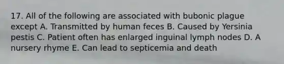 17. All of the following are associated with bubonic plague except A. Transmitted by human feces B. Caused by Yersinia pestis C. Patient often has enlarged inguinal lymph nodes D. A nursery rhyme E. Can lead to septicemia and death