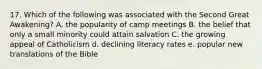 17. Which of the following was associated with the Second Great Awakening? A. the popularity of camp meetings B. the belief that only a small minority could attain salvation C. the growing appeal of Catholicism d. declining literacy rates e. popular new translations of the Bible