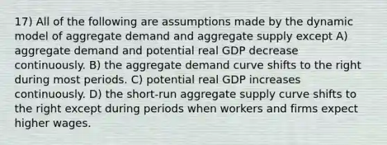 17) All of the following are assumptions made by the dynamic model of aggregate demand and aggregate supply except A) aggregate demand and potential real GDP decrease continuously. B) the aggregate demand curve shifts to the right during most periods. C) potential real GDP increases continuously. D) the short-run aggregate supply curve shifts to the right except during periods when workers and firms expect higher wages.