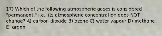 17) Which of the following atmospheric gases is considered "permanent," i.e., its atmospheric concentration does NOT change? A) carbon dioxide B) ozone C) water vapour D) methane E) argon