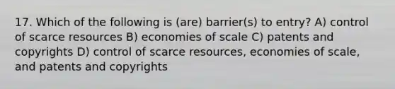 17. Which of the following is (are) barrier(s) to entry? A) control of scarce resources B) economies of scale C) patents and copyrights D) control of scarce resources, economies of scale, and patents and copyrights