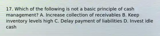 17. Which of the following is not a basic principle of cash management? A. Increase collection of receivables B. Keep inventory levels high C. Delay payment of liabilities D. Invest idle cash