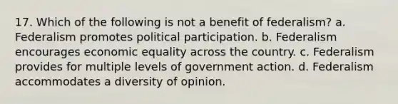 17. Which of the following is not a benefit of federalism? a. Federalism promotes political participation. b. Federalism encourages economic equality across the country. c. Federalism provides for multiple levels of government action. d. Federalism accommodates a diversity of opinion.