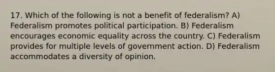 17. Which of the following is not a benefit of federalism? A) Federalism promotes political participation. B) Federalism encourages economic equality across the country. C) Federalism provides for multiple levels of government action. D) Federalism accommodates a diversity of opinion.