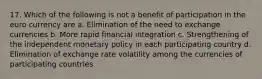 17. Which of the following is not a benefit of participation in the euro currency are a. Elimination of the need to exchange currencies b. More rapid financial integration c. Strengthening of the independent monetary policy in each participating country d. Elimination of exchange rate volatility among the currencies of participating countries