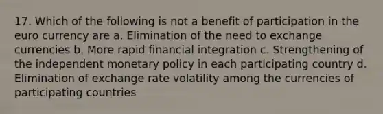 17. Which of the following is not a benefit of participation in the euro currency are a. Elimination of the need to exchange currencies b. More rapid financial integration c. Strengthening of the independent monetary policy in each participating country d. Elimination of exchange rate volatility among the currencies of participating countries