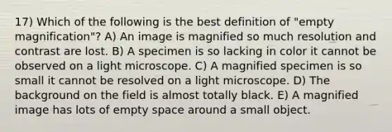 17) Which of the following is the best definition of "empty magnification"? A) An image is magnified so much resolution and contrast are lost. B) A specimen is so lacking in color it cannot be observed on a light microscope. C) A magnified specimen is so small it cannot be resolved on a light microscope. D) The background on the field is almost totally black. E) A magnified image has lots of empty space around a small object.