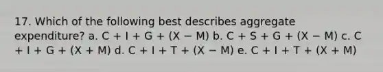 17. Which of the following best describes aggregate expenditure? a. C + I + G + (X − M) b. C + S + G + (X − M) c. C + I + G + (X + M) d. C + I + T + (X − M) e. C + I + T + (X + M)