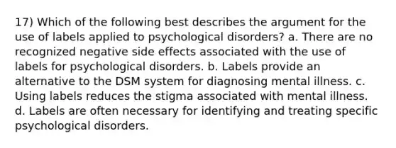 17) Which of the following best describes the argument for the use of labels applied to psychological disorders? a. There are no recognized negative side effects associated with the use of labels for psychological disorders. b. Labels provide an alternative to the DSM system for diagnosing mental illness. c. Using labels reduces the stigma associated with mental illness. d. Labels are often necessary for identifying and treating specific psychological disorders.