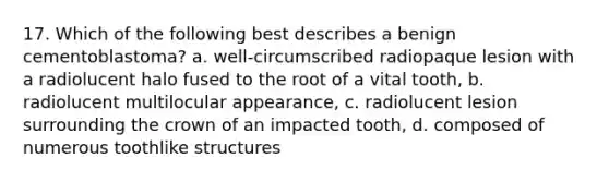 17. Which of the following best describes a benign cementoblastoma? a. well-circumscribed radiopaque lesion with a radiolucent halo fused to the root of a vital tooth, b. radiolucent multilocular appearance, c. radiolucent lesion surrounding the crown of an impacted tooth, d. composed of numerous toothlike structures