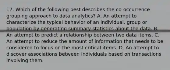 17. Which of the following best describes the co-occurrence grouping approach to data analytics? A. An attempt to characterize the typical behavior of an individual, group or population by generating summary statistics about the data. B. An attempt to predict a relationship between two data items. C. An attempt to reduce the amount of information that needs to be considered to focus on the most critical items. D. An attempt to discover associations between individuals based on transactions involving them.