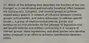 17. Which of the following best describes the function of the iron triangle? a. A coordinated and mutually beneficial effort between the bureaucracy, Congress, and interest groups to achieve shared policy goals b. A network of influence between interest groups, policymakers, and policy advocates to address specific issues c. A group of interconnected interest groups and bureaucracies that advocate for the passage of legislation that will benefit defense and military contracting d. A network of interest groups, state legislatures, and state parties who develop policy proposals in an effort to enhance coordination between states.