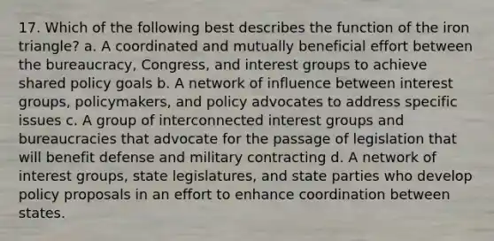 17. Which of the following best describes the function of the iron triangle? a. A coordinated and mutually beneficial effort between the bureaucracy, Congress, and <a href='https://www.questionai.com/knowledge/kiXYXLKJmH-interest-groups' class='anchor-knowledge'>interest groups</a> to achieve shared policy goals b. A network of influence between interest groups, policymakers, and policy advocates to address specific issues c. A group of interconnected interest groups and bureaucracies that advocate for the passage of legislation that will benefit defense and military contracting d. A network of interest groups, state legislatures, and state parties who develop policy proposals in an effort to enhance coordination between states.