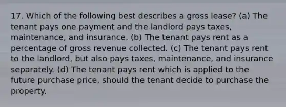 17. Which of the following best describes a gross lease? (a) The tenant pays one payment and the landlord pays taxes, maintenance, and insurance. (b) The tenant pays rent as a percentage of gross revenue collected. (c) The tenant pays rent to the landlord, but also pays taxes, maintenance, and insurance separately. (d) The tenant pays rent which is applied to the future purchase price, should the tenant decide to purchase the property.