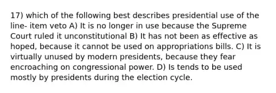 17) which of the following best describes presidential use of the line- item veto A) It is no longer in use because the Supreme Court ruled it unconstitutional B) It has not been as effective as hoped, because it cannot be used on appropriations bills. C) It is virtually unused by modern presidents, because they fear encroaching on congressional power. D) Is tends to be used mostly by presidents during the election cycle.