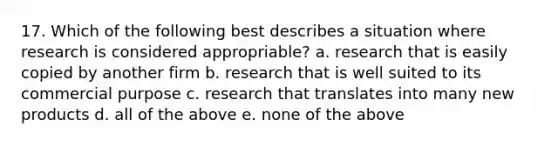 17. Which of the following best describes a situation where research is considered appropriable? a. research that is easily copied by another firm b. research that is well suited to its commercial purpose c. research that translates into many new products d. all of the above e. none of the above