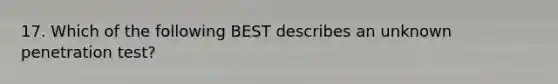 17. Which of the following BEST describes an unknown penetration test?