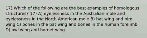 17) Which of the following are the best examples of homologous structures? 17) A) eyelessness in the Australian mole and eyelessness in the North American mole B) bat wing and bird wing C) bones in the bat wing and bones in the human forelimb D) owl wing and hornet wing