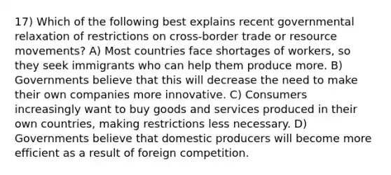 17) Which of the following best explains recent governmental relaxation of restrictions on cross-border trade or resource movements? A) Most countries face shortages of workers, so they seek immigrants who can help them produce more. B) Governments believe that this will decrease the need to make their own companies more innovative. C) Consumers increasingly want to buy goods and services produced in their own countries, making restrictions less necessary. D) Governments believe that domestic producers will become more efficient as a result of foreign competition.