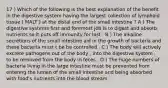 17 ) Which of the following is the best explanation of the benefit in the digestive system having the largest collection of lymphoid tissue ( MALT ) at the distal end of the small intestine ? A ) The digestive systems first and foremost job is to digest and absorb nutrients so it puts off immunity for last . B ) The alkaline secretions of the small intestine aid in the growth of bacteria and these bacteria must t be be controlled . C ) The body will actively excrete pathogens out of the body , into the digestive system , to be removed from the body in feces . D ) The huge numbers of bacteria living in the large intestine must be prevented from entering the lumen of the small intestine and being absorbed with food's nutrients into the blood stream .