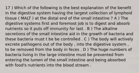 17 ) Which of the following is the best explanation of the benefit in the digestive system having the largest collection of lymphoid tissue ( MALT ) at the distal end of <a href='https://www.questionai.com/knowledge/kt623fh5xn-the-small-intestine' class='anchor-knowledge'>the small intestine</a> ? A ) The digestive systems first and foremost job is to digest and absorb nutrients so it puts off immunity for last . B ) The alkaline secretions of the small intestine aid in the growth of bacteria and these bacteria must t be be controlled . C ) The body will actively excrete pathogens out of the body , into the digestive system , to be removed from the body in feces . D ) The huge numbers of bacteria living in the <a href='https://www.questionai.com/knowledge/kGQjby07OK-large-intestine' class='anchor-knowledge'>large intestine</a> must be prevented from entering the lumen of the small intestine and being absorbed with food's nutrients into <a href='https://www.questionai.com/knowledge/k7oXMfj7lk-the-blood' class='anchor-knowledge'>the blood</a> stream .