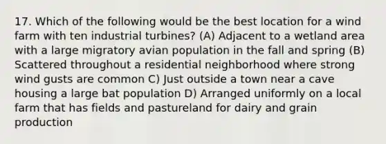 17. Which of the following would be the best location for a wind farm with ten industrial turbines? (A) Adjacent to a wetland area with a large migratory avian population in the fall and spring (B) Scattered throughout a residential neighborhood where strong wind gusts are common C) Just outside a town near a cave housing a large bat population D) Arranged uniformly on a local farm that has fields and pastureland for dairy and grain production