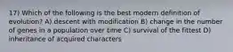 17) Which of the following is the best modern definition of evolution? A) descent with modification B) change in the number of genes in a population over time C) survival of the fittest D) inheritance of acquired characters