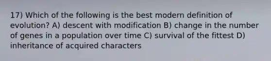 17) Which of the following is the best modern definition of evolution? A) descent with modification B) change in the number of genes in a population over time C) survival of the fittest D) inheritance of acquired characters