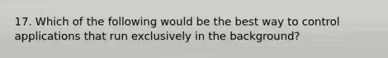 17. Which of the following would be the best way to control applications that run exclusively in the background?