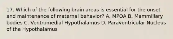 17. Which of the following brain areas is essential for the onset and maintenance of maternal behavior? A. MPOA B. Mammillary bodies C. Ventromedial Hypothalamus D. Paraventricular Nucleus of the Hypothalamus