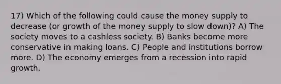 17) Which of the following could cause the money supply to decrease (or growth of the money supply to slow down)? A) The society moves to a cashless society. B) Banks become more conservative in making loans. C) People and institutions borrow more. D) The economy emerges from a recession into rapid growth.